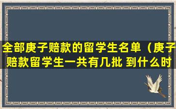 全部庚子赔款的留学生名单（庚子赔款留学生一共有几批 到什么时候停止了）